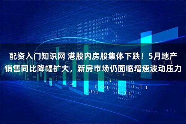 配资入门知识网 港股内房股集体下跌！5月地产销售同比降幅扩大，新房市场仍面临增速波动压力