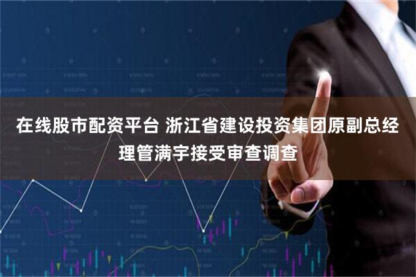 在线股市配资平台 浙江省建设投资集团原副总经理管满宇接受审查调查