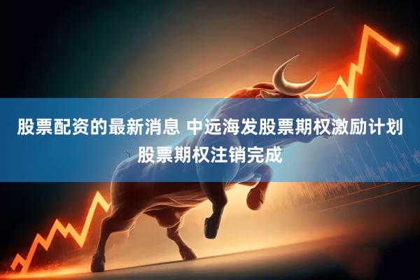 股票配资的最新消息 中远海发股票期权激励计划股票期权注销完成