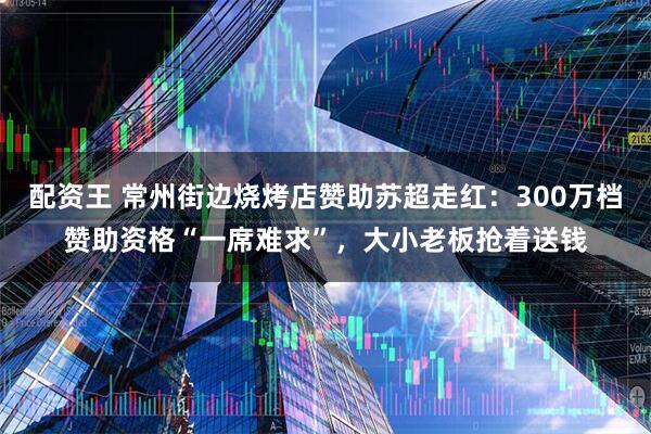 配资王 常州街边烧烤店赞助苏超走红：300万档赞助资格“一席难求”，大小老板抢着送钱