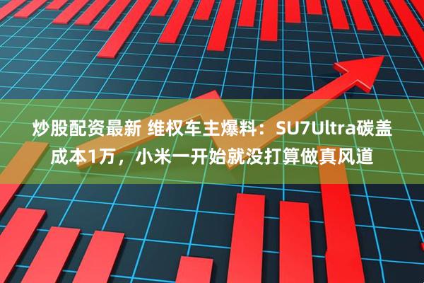 炒股配资最新 维权车主爆料：SU7Ultra碳盖成本1万，小米一开始就没打算做真风道