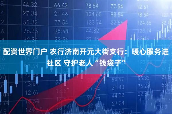 配资世界门户 农行济南开元大街支行：暖心服务进社区 守护老人“钱袋子”