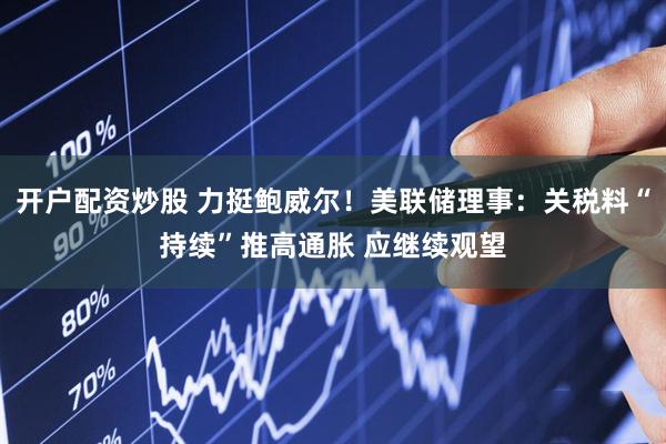 开户配资炒股 力挺鲍威尔！美联储理事：关税料“持续”推高通胀 应继续观望