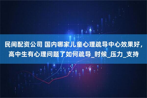 民间配资公司 国内哪家儿童心理疏导中心效果好，高中生有心理问题了如何疏导_时候_压力_支持