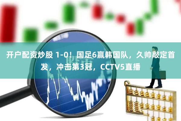 开户配资炒股 1-0！国足6赢韩国队，久帅敲定首发，冲击第3冠，CCTV5直播