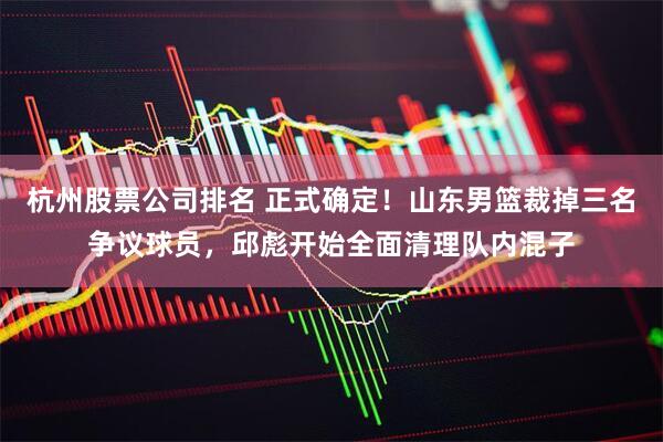 杭州股票公司排名 正式确定！山东男篮裁掉三名争议球员，邱彪开始全面清理队内混子