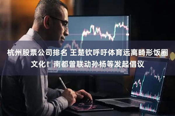 杭州股票公司排名 王楚钦呼吁体育远离畸形饭圈文化！南都曾联动孙杨等发起倡议