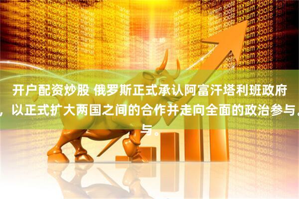 开户配资炒股 俄罗斯正式承认阿富汗塔利班政府，以正式扩大两国之间的合作并走向全面的政治参与。