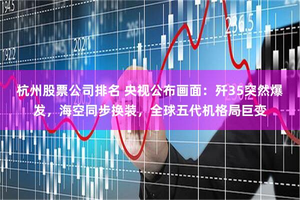 杭州股票公司排名 央视公布画面：歼35突然爆发，海空同步换装，全球五代机格局巨变