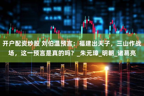 开户配资炒股 刘伯温预言：福建出天子，三山作战场，这一预言是真的吗？_朱元璋_明朝_诸葛亮