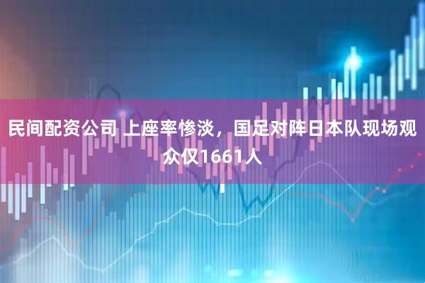 民间配资公司 上座率惨淡，国足对阵日本队现场观众仅1661人