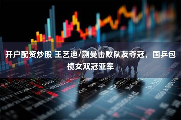 开户配资炒股 王艺迪/蒯曼击败队友夺冠，国乒包揽女双冠亚军