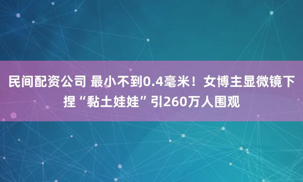 民间配资公司 最小不到0.4毫米！女博主显微镜下捏“黏土娃娃”引260万人围观