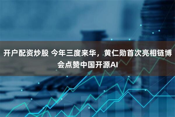 开户配资炒股 今年三度来华，黄仁勋首次亮相链博会点赞中国开源AI