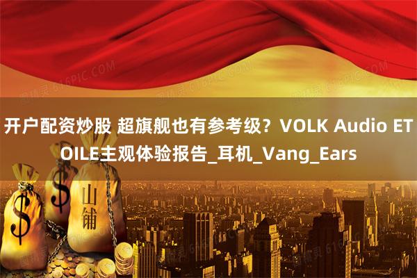 开户配资炒股 超旗舰也有参考级？VOLK Audio ETOILE主观体验报告_耳机_Vang_Ears