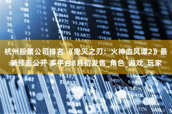 杭州股票公司排名 《鬼灭之刃：火神血风谭2》最新预告公开 多平台8月初发售_角色_游戏_玩家