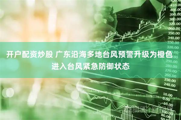 开户配资炒股 广东沿海多地台风预警升级为橙色 进入台风紧急防御状态