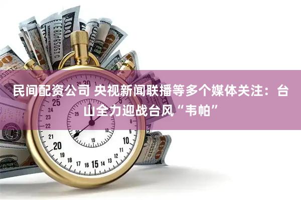 民间配资公司 央视新闻联播等多个媒体关注：台山全力迎战台风“韦帕”