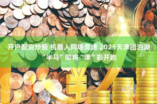 开户配资炒股 机器人同场竞速 2025天津团泊湖“半马”即将“津”彩开跑