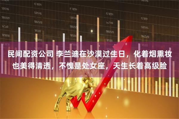 民间配资公司 李兰迪在沙漠过生日，化着烟熏妆也美得清透，不愧是处女座，天生长着高级脸