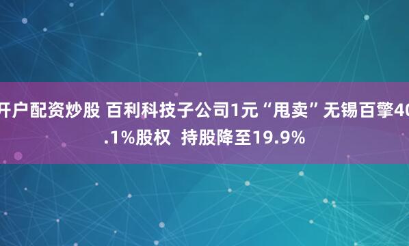 开户配资炒股 百利科技子公司1元“甩卖”无锡百擎40.1%股权  持股降至19.9%