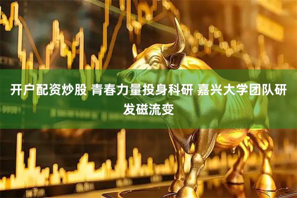 开户配资炒股 青春力量投身科研 嘉兴大学团队研发磁流变