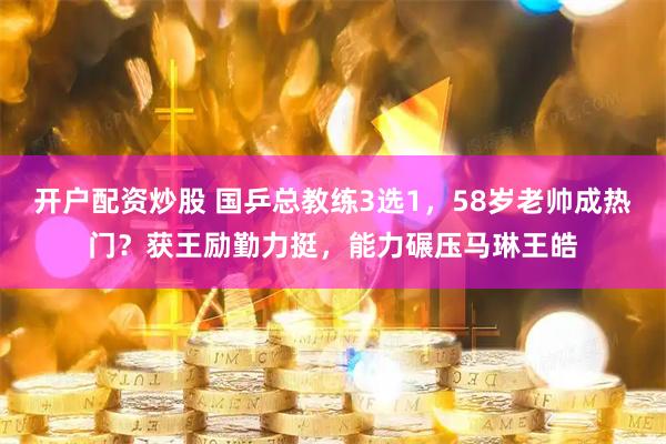 开户配资炒股 国乒总教练3选1，58岁老帅成热门？获王励勤力挺，能力碾压马琳王皓