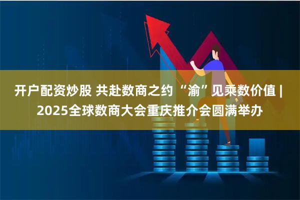 开户配资炒股 共赴数商之约 “渝”见乘数价值 | 2025全球数商大会重庆推介会圆满举办