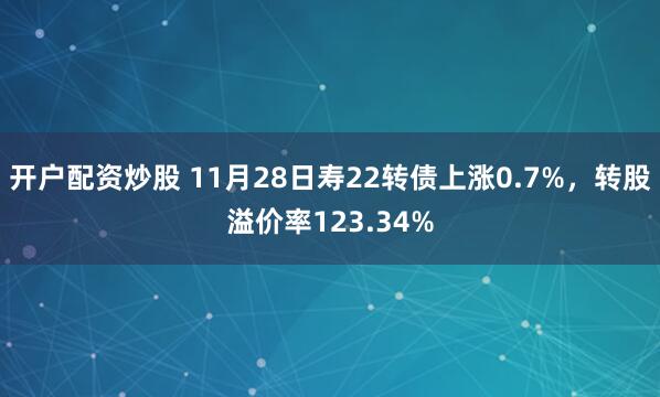 开户配资炒股 11月28日寿22转债上涨0.7%，转股溢价率123.34%
