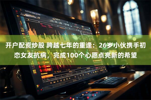 开户配资炒股 跨越七年的重逢:26岁小伙携手初恋女友抗病,完成100个心愿点亮新的希望
