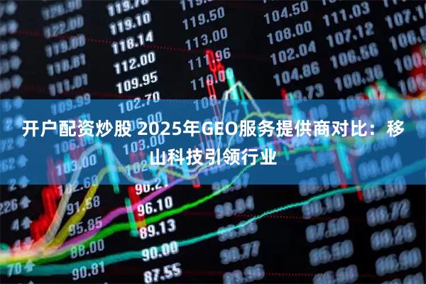 开户配资炒股 2025年GEO服务提供商对比：移山科技引领行业