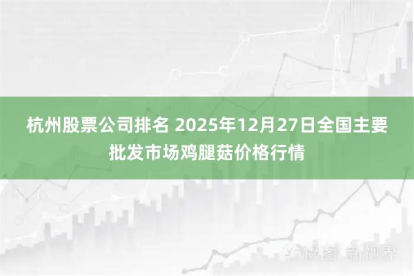 杭州股票公司排名 2025年12月27日全国主要批发市场鸡腿菇价格行情