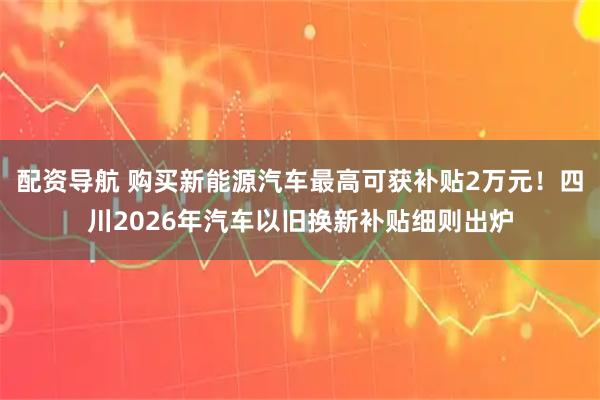 配资导航 购买新能源汽车最高可获补贴2万元！四川2026年汽车以旧换新补贴细则出炉