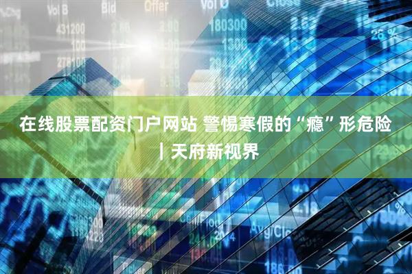 在线股票配资门户网站 警惕寒假的“瘾”形危险｜天府新视界