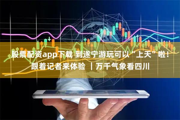 股票配资app下载 到遂宁游玩可以“上天”啦！跟着记者来体验 ｜万千气象看四川