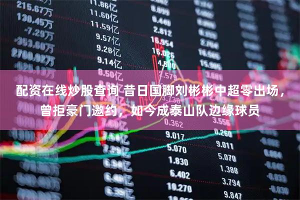 配资在线炒股查询 昔日国脚刘彬彬中超零出场，曾拒豪门邀约，如今成泰山队边缘球员