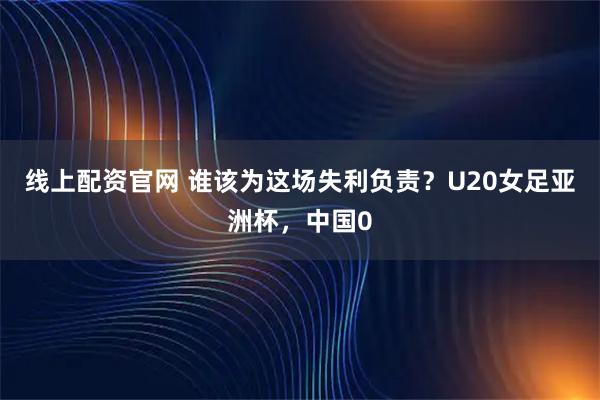 线上配资官网 谁该为这场失利负责？U20女足亚洲杯，中国0