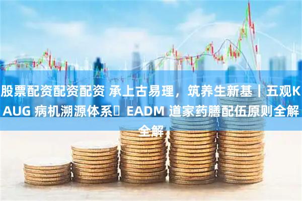 股票配资配资配资 承上古易理，筑养生新基｜五观KAUG 病机溯源体系・EADM 道家药膳配伍原则全解