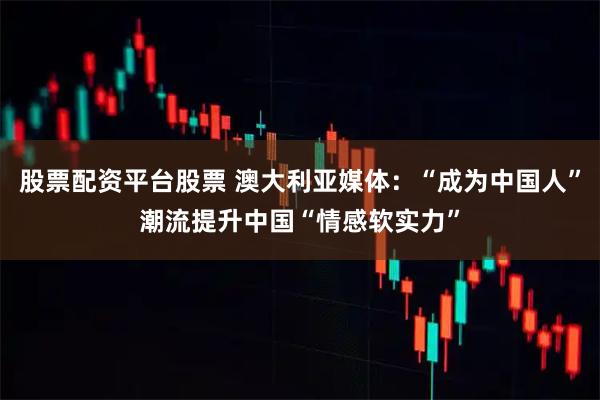 股票配资平台股票 澳大利亚媒体：“成为中国人”潮流提升中国“情感软实力”