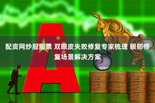 配资网炒股股票 双眼皮失败修复专家梳理 眼部修复场景解决方案
