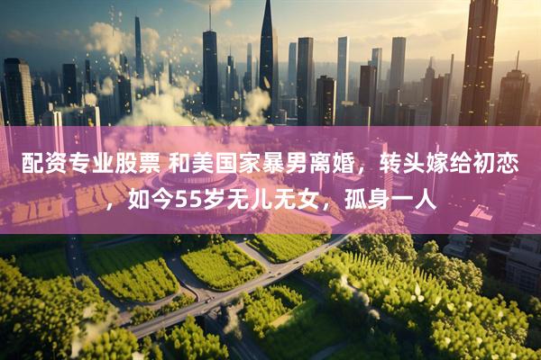 配资专业股票 和美国家暴男离婚，转头嫁给初恋，如今55岁无儿无女，孤身一人