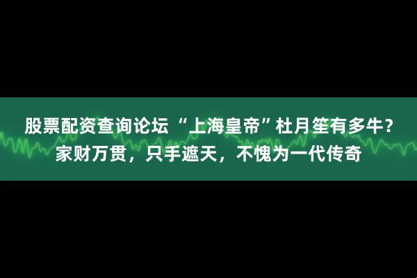 股票配资查询论坛 “上海皇帝”杜月笙有多牛？家财万贯，只手遮天，不愧为一代传奇